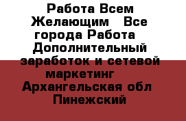 Работа Всем Желающим - Все города Работа » Дополнительный заработок и сетевой маркетинг   . Архангельская обл.,Пинежский 